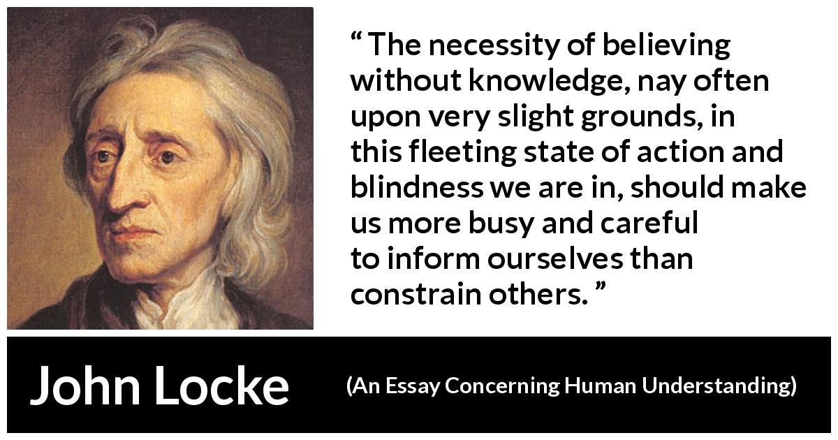 John Locke quote about blindness from An Essay Concerning Human Understanding - The necessity of believing without knowledge, nay often upon very slight grounds, in this fleeting state of action and blindness we are in, should make us more busy and careful to inform ourselves than constrain others.
