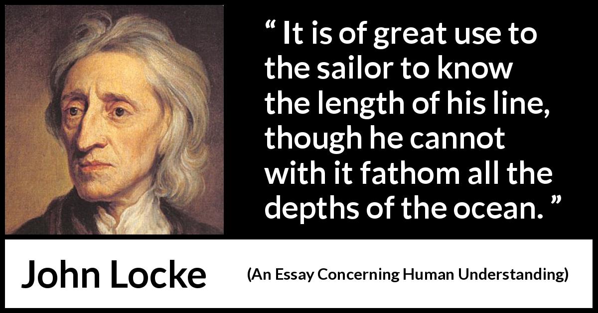 John Locke quote about depth from An Essay Concerning Human Understanding - It is of great use to the sailor to know the length of his line, though he cannot with it fathom all the depths of the ocean.