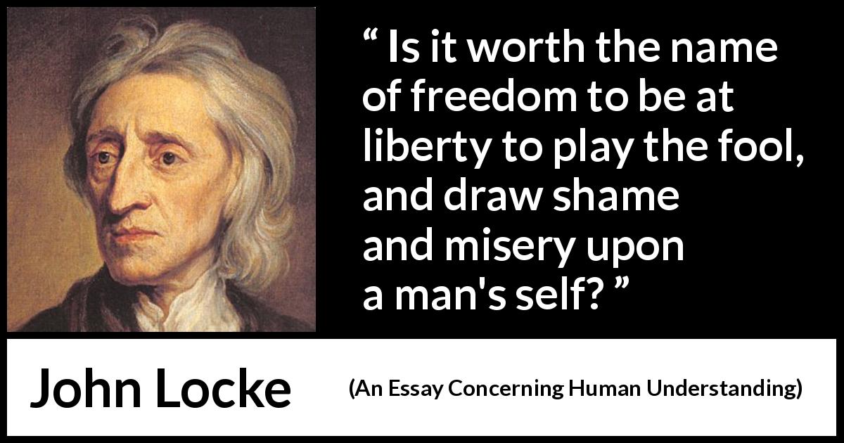 John Locke quote about foolishness from An Essay Concerning Human Understanding - Is it worth the name of freedom to be at liberty to play the fool, and draw shame and misery upon a man's self?