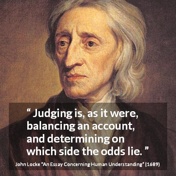 John Locke quote about judgement from An Essay Concerning Human Understanding - Judging is, as it were, balancing an account, and determining on which side the odds lie.