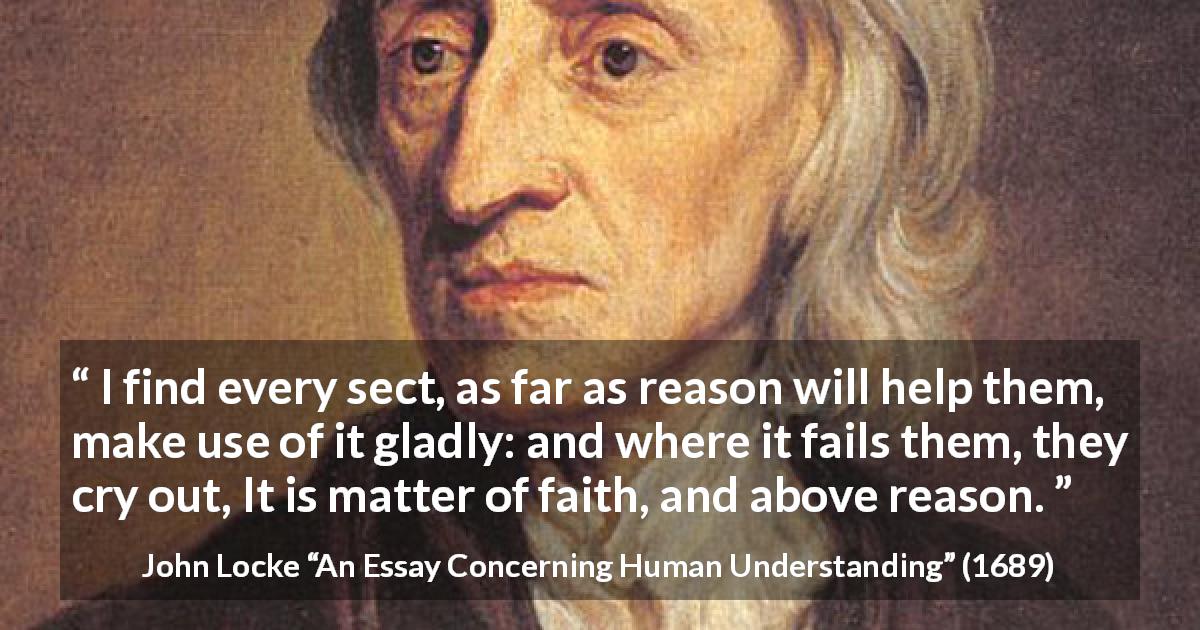 John Locke quote about reason from An Essay Concerning Human Understanding - I find every sect, as far as reason will help them, make use of it gladly: and where it fails them, they cry out, It is matter of faith, and above reason.