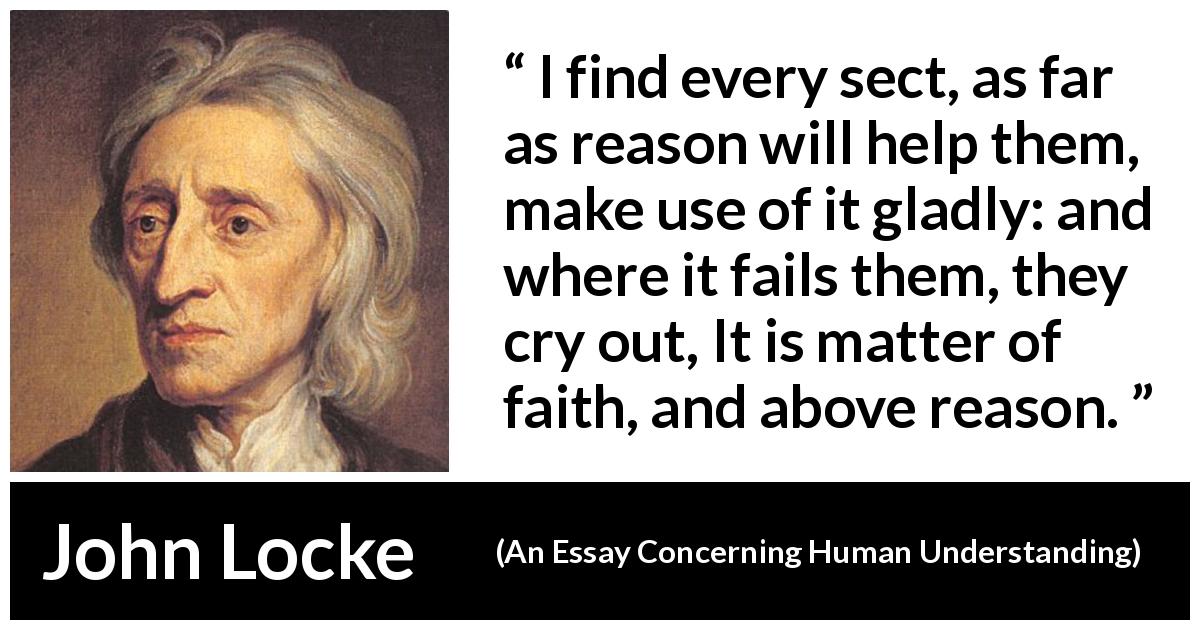 John Locke quote about reason from An Essay Concerning Human Understanding - I find every sect, as far as reason will help them, make use of it gladly: and where it fails them, they cry out, It is matter of faith, and above reason.