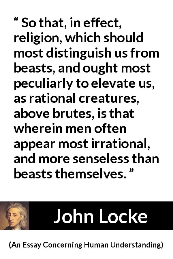 John Locke quote about reason from An Essay Concerning Human Understanding - So that, in effect, religion, which should most distinguish us from beasts, and ought most peculiarly to elevate us, as rational creatures, above brutes, is that wherein men often appear most irrational, and more senseless than beasts themselves.