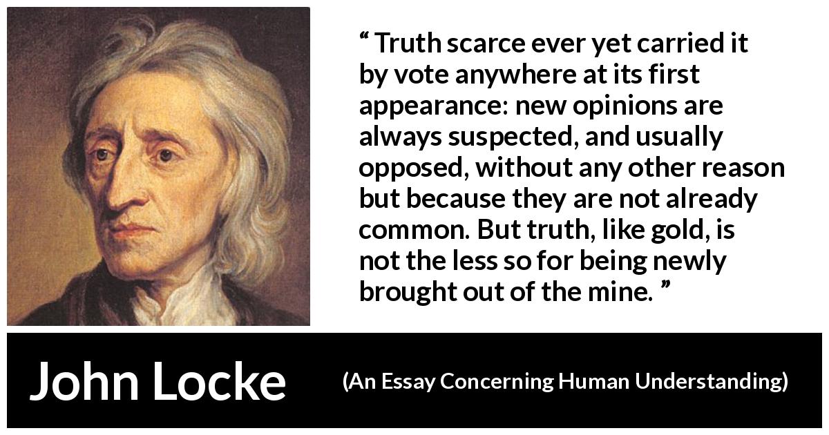 John Locke quote about truth from An Essay Concerning Human Understanding - Truth scarce ever yet carried it by vote anywhere at its first appearance: new opinions are always suspected, and usually opposed, without any other reason but because they are not already common. But truth, like gold, is not the less so for being newly brought out of the mine.