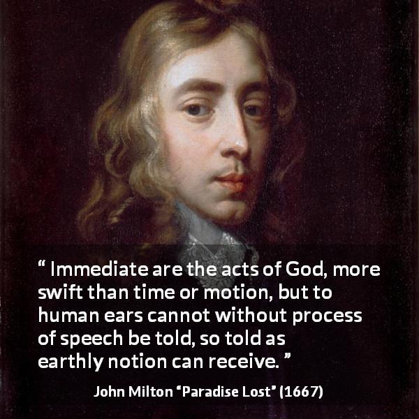 John Milton quote about God from Paradise Lost - Immediate are the acts of God, more swift than time or motion, but to human ears cannot without process of speech be told, so told as earthly notion can receive.
