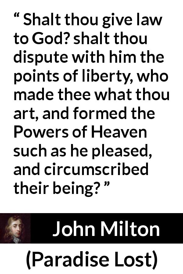 John Milton quote about God from Paradise Lost - Shalt thou give law to God? shalt thou dispute with him the points of liberty, who made thee what thou art, and formed the Powers of Heaven such as he pleased, and circumscribed their being?