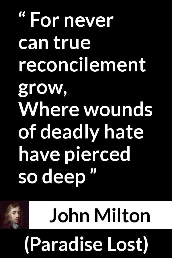 John Milton quote about hate from Paradise Lost - For never can true reconcilement grow,
Where wounds of deadly hate have pierced so deep