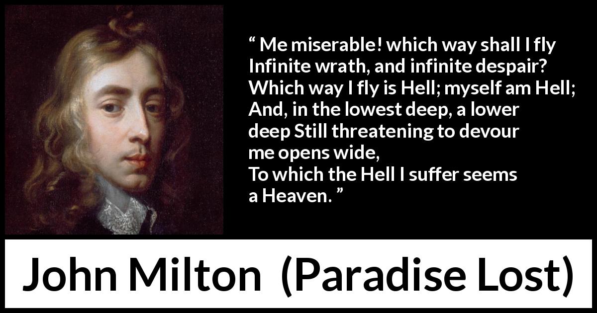 John Milton quote about hell from Paradise Lost - Me miserable! which way shall I fly
Infinite wrath, and infinite despair?
Which way I fly is Hell; myself am Hell;
And, in the lowest deep, a lower deep
Still threatening to devour me opens wide,
To which the Hell I suffer seems a Heaven.
