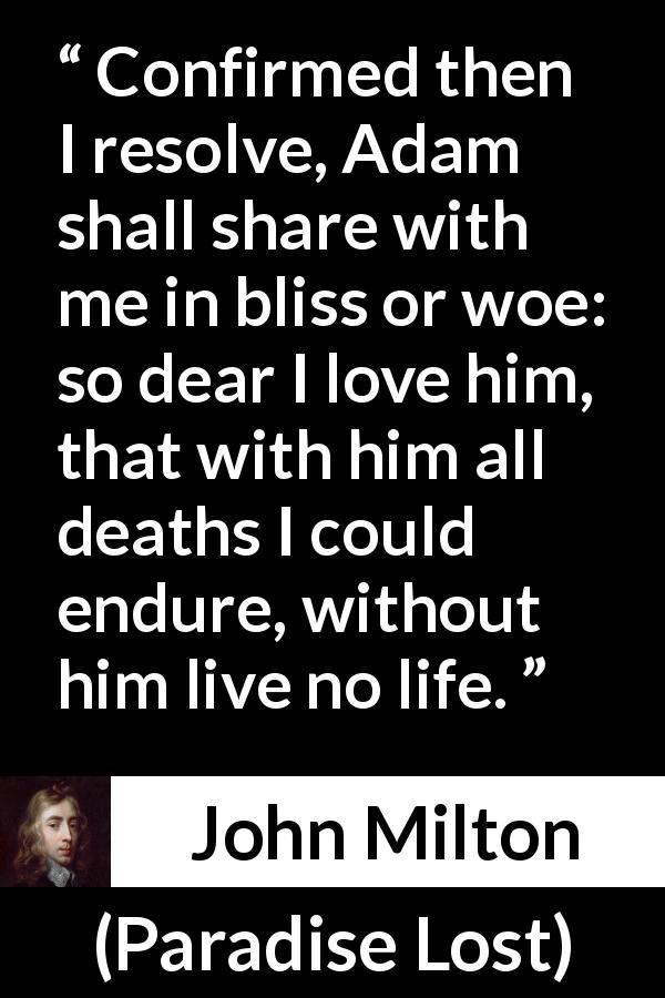 John Milton quote about love from Paradise Lost - Confirmed then I resolve, Adam shall share with me in bliss or woe: so dear I love him, that with him all deaths I could endure, without him live no life.