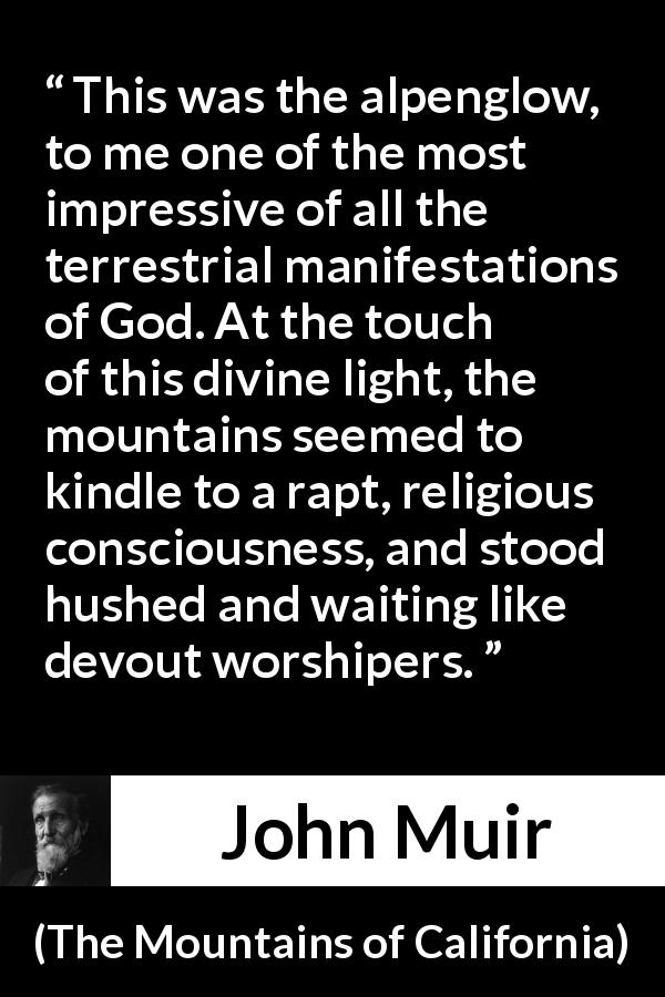 John Muir quote about God from The Mountains of California - This was the alpenglow, to me one of the most impressive of all the terrestrial manifestations of God. At the touch of this divine light, the mountains seemed to kindle to a rapt, religious consciousness, and stood hushed and waiting like devout worshipers.