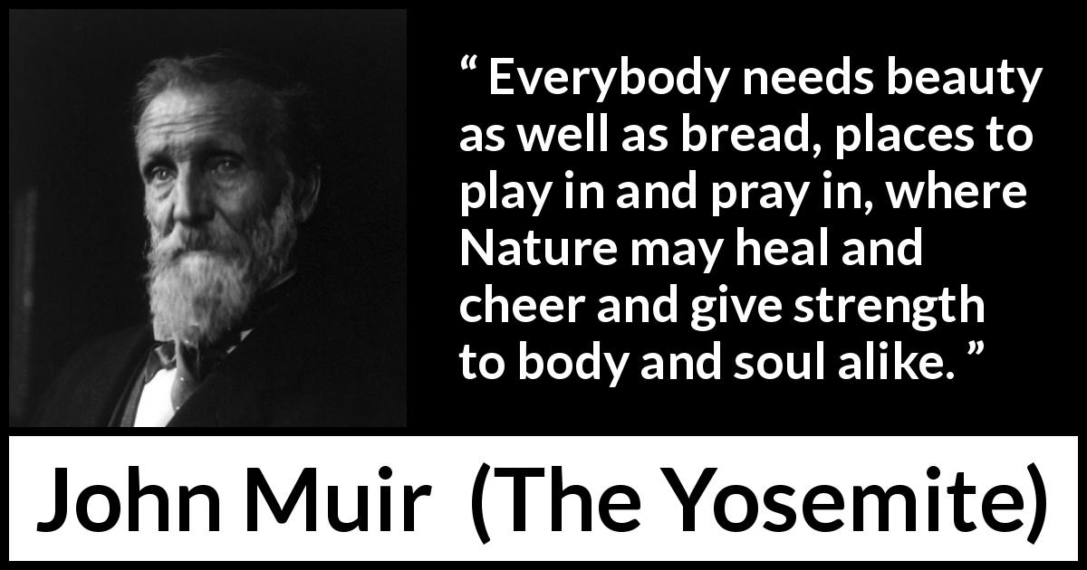 John Muir quote about beauty from The Yosemite - Everybody needs beauty as well as bread, places to play in and pray in, where Nature may heal and cheer and give strength to body and soul alike.