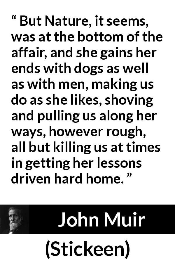 John Muir quote about nature from Stickeen - But Nature, it seems, was at the bottom of the affair, and she gains her ends with dogs as well as with men, making us do as she likes, shoving and pulling us along her ways, however rough, all but killing us at times in getting her lessons driven hard home.