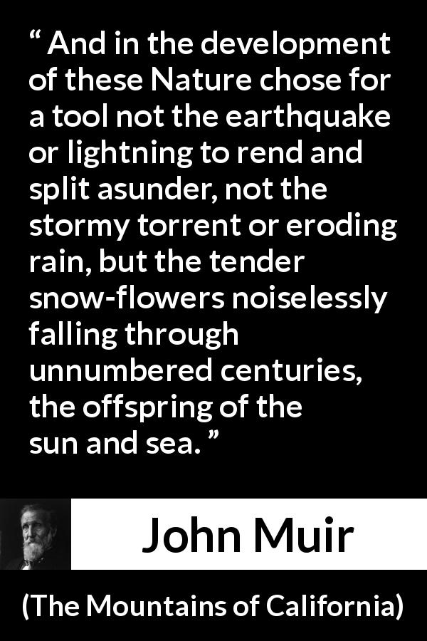 John Muir quote about time from The Mountains of California - And in the development of these Nature chose for a tool not the earthquake or lightning to rend and split asunder, not the stormy torrent or eroding rain, but the tender snow-flowers noiselessly falling through unnumbered centuries, the offspring of the sun and sea.