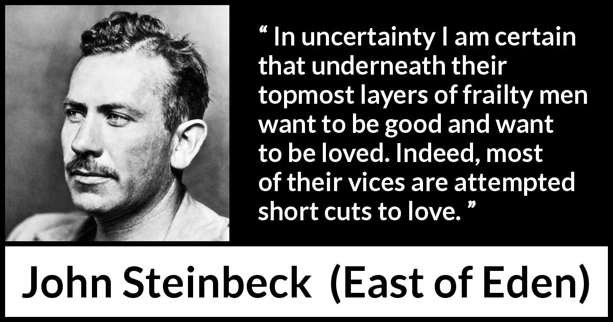 John Steinbeck quote about love from East of Eden - In uncertainty I am certain that underneath their topmost layers of frailty men want to be good and want to be loved. Indeed, most of their vices are attempted short cuts to love.