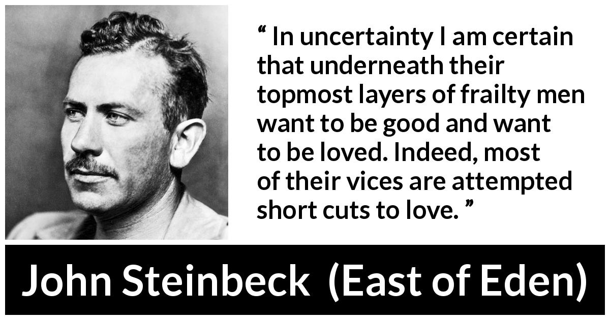John Steinbeck quote about love from East of Eden - In uncertainty I am certain that underneath their topmost layers of frailty men want to be good and want to be loved. Indeed, most of their vices are attempted short cuts to love.