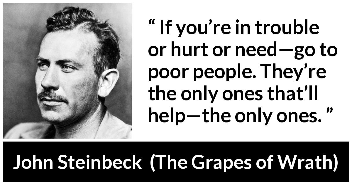 John Steinbeck quote about poverty from The Grapes of Wrath - If you’re in trouble or hurt or need—go to poor people. They’re the only ones that’ll help—the only ones.