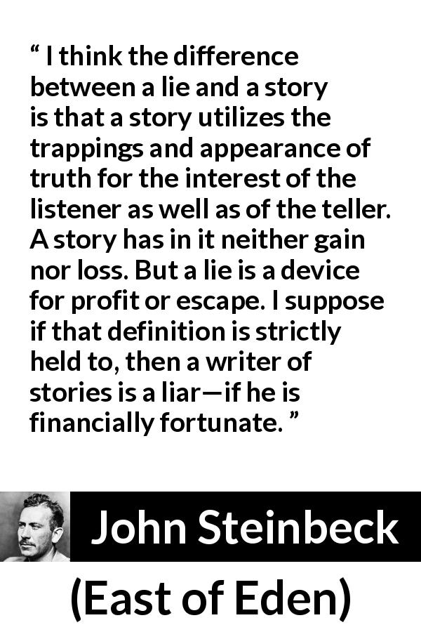 John Steinbeck quote about truth from East of Eden - I think the difference between a lie and a story is that a story utilizes the trappings and appearance of truth for the interest of the listener as well as of the teller. A story has in it neither gain nor loss. But a lie is a device for profit or escape. I suppose if that definition is strictly held to, then a writer of stories is a liar—if he is financially fortunate.
