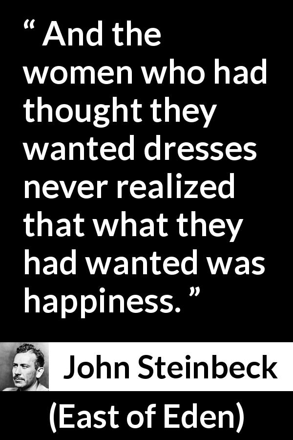 John Steinbeck quote about women from East of Eden - And the women who had thought they wanted dresses never realized that what they had wanted was happiness.