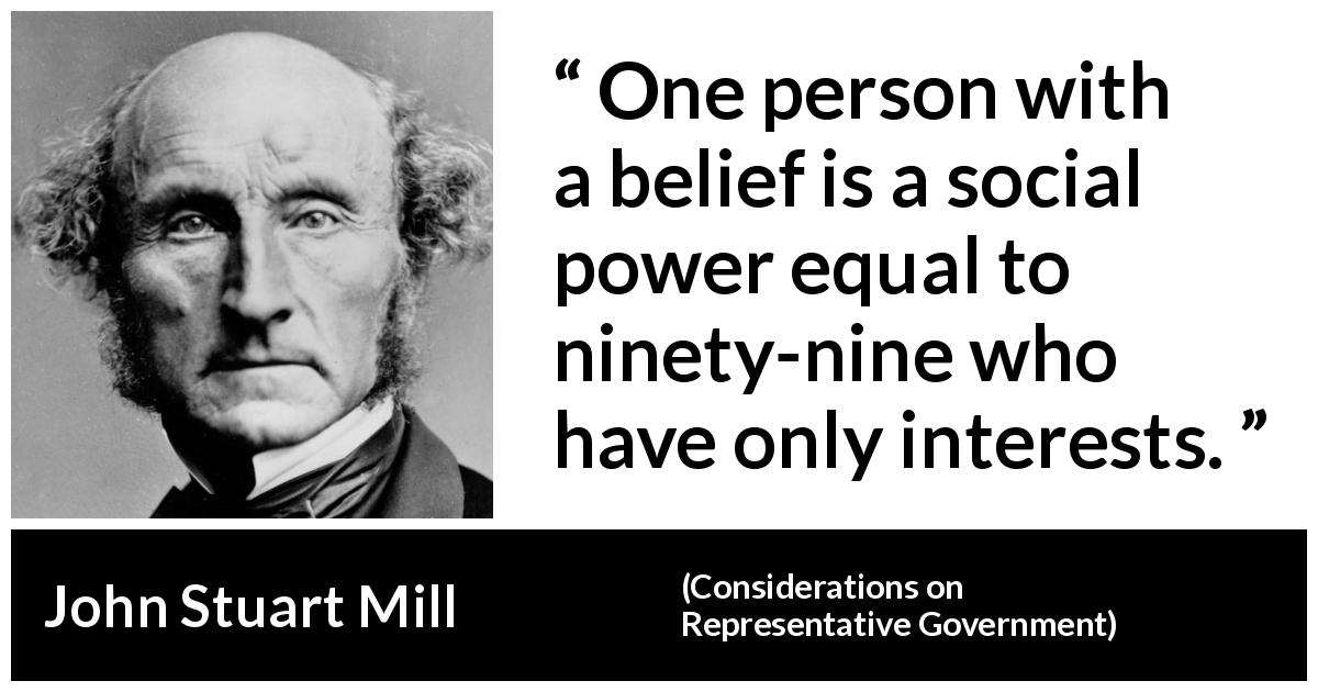 John Stuart Mill quote about belief from Considerations on Representative Government - One person with a belief is a social power equal to ninety-nine who have only interests.