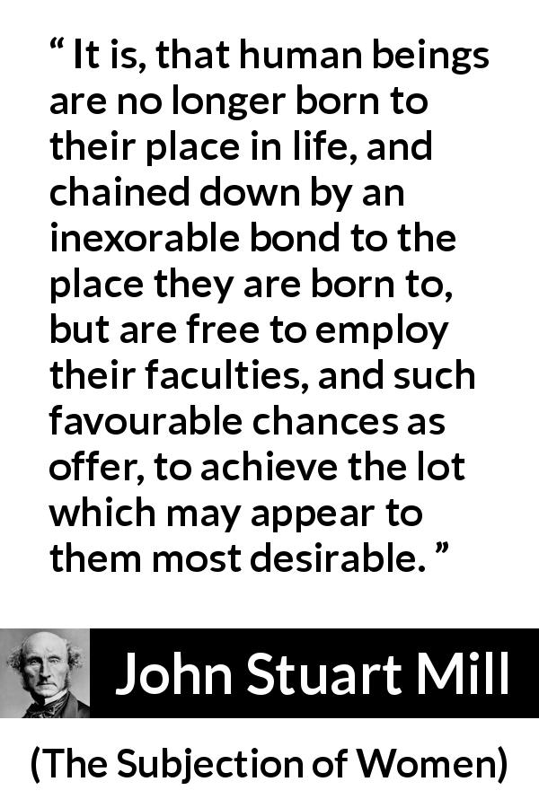 John Stuart Mill quote about desire from The Subjection of Women - It is, that human beings are no longer born to their place in life, and chained down by an inexorable bond to the place they are born to, but are free to employ their faculties, and such favourable chances as offer, to achieve the lot which may appear to them most desirable.