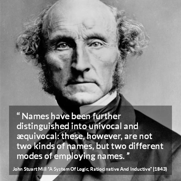 John Stuart Mill quote about name from A System Of Logic, Ratiocinative And Inductive - Names have been further distinguished into univocal and æquivocal: these, however, are not two kinds of names, but two different modes of employing names.