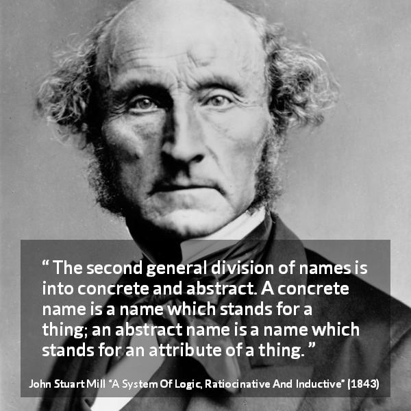John Stuart Mill quote about name from A System Of Logic, Ratiocinative And Inductive - The second general division of names is into concrete and abstract. A concrete name is a name which stands for a thing; an abstract name is a name which stands for an attribute of a thing.
