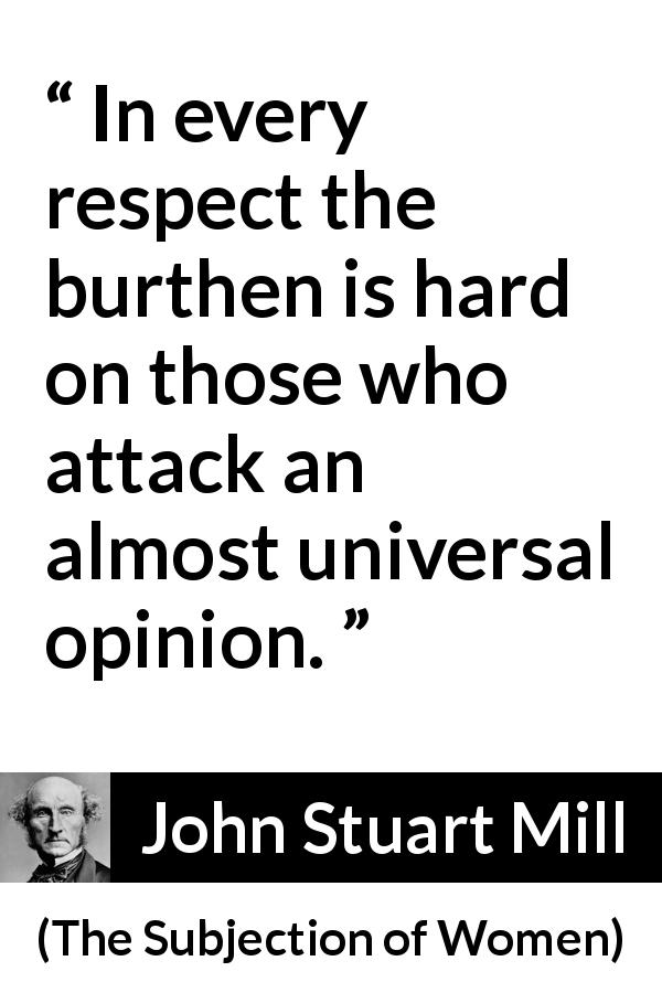 John Stuart Mill quote about opinion from The Subjection of Women - In every respect the burthen is hard on those who attack an almost universal opinion.