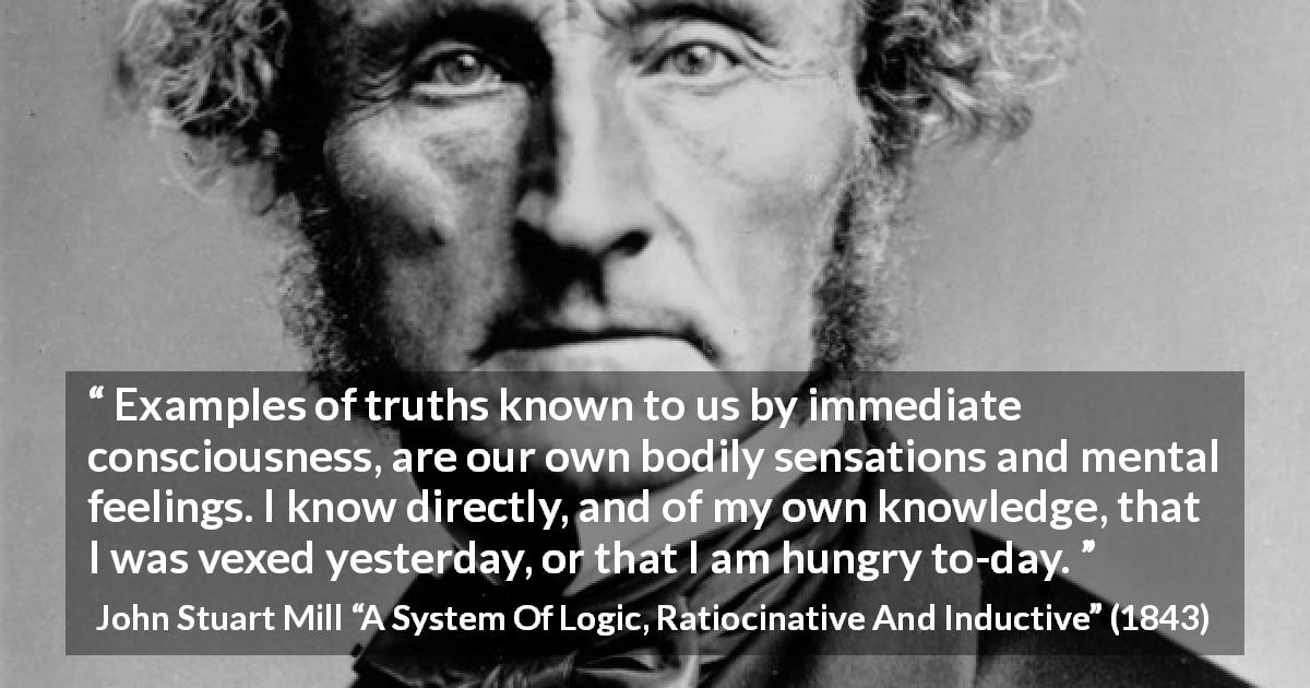 John Stuart Mill quote about truth from A System Of Logic, Ratiocinative And Inductive - Examples of truths known to us by immediate consciousness, are our own bodily sensations and mental feelings. I know directly, and of my own knowledge, that I was vexed yesterday, or that I am hungry to-day.