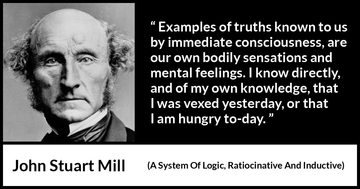 John Stuart Mill quote about truth from A System Of Logic, Ratiocinative And Inductive (1843) John Stuart Mill quote about truth from A System Of Logic, Ratiocinative And Inductive (1843) - Examples of truths known to us by immediate consciousness, are our own bodily sensations and mental feelings. I know directly, and of my own knowledge, that I was vexed yesterday, or that I am hungry to-day.