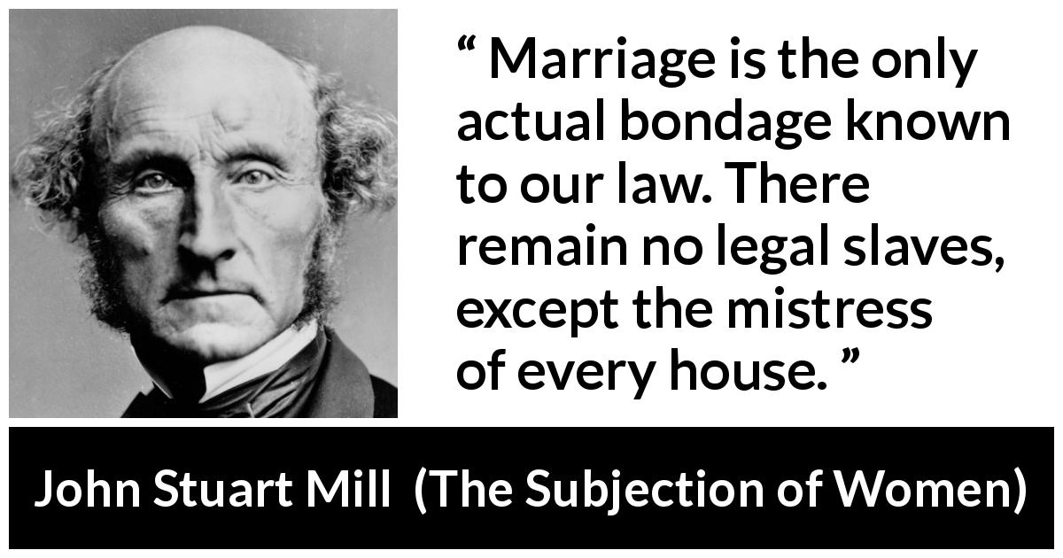 John Stuart Mill quote about women from The Subjection of Women - Marriage is the only actual bondage known to our law. There remain no legal slaves, except the mistress of every house.