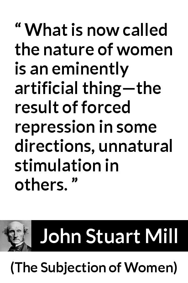 John Stuart Mill quote about women from The Subjection of Women - What is now called the nature of women is an eminently artificial thing—the result of forced repression in some directions, unnatural stimulation in others.