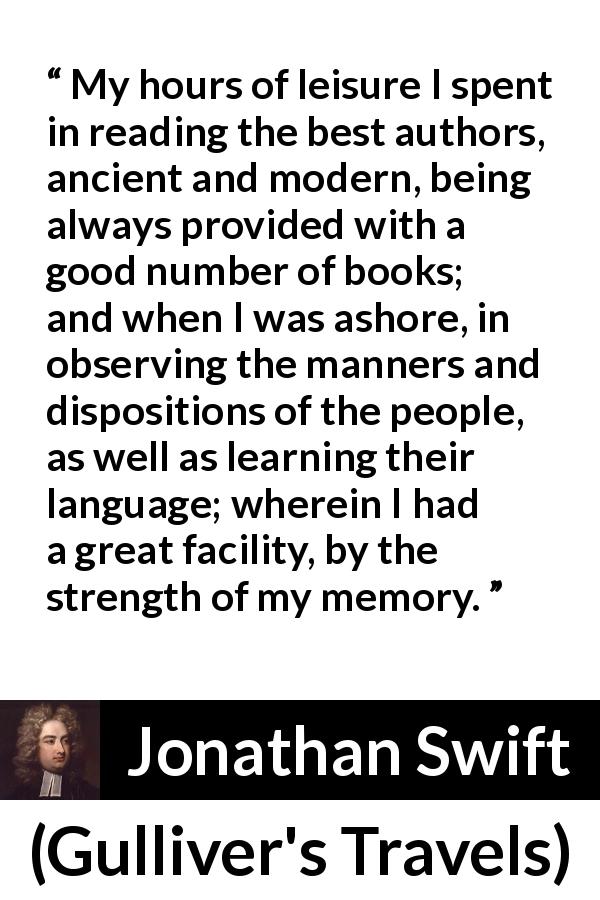 Jonathan Swift quote about language from Gulliver's Travels - My hours of leisure I spent in reading the best authors, ancient and modern, being always provided with a good number of books; and when I was ashore, in observing the manners and dispositions of the people, as well as learning their language; wherein I had a great facility, by the strength of my memory.