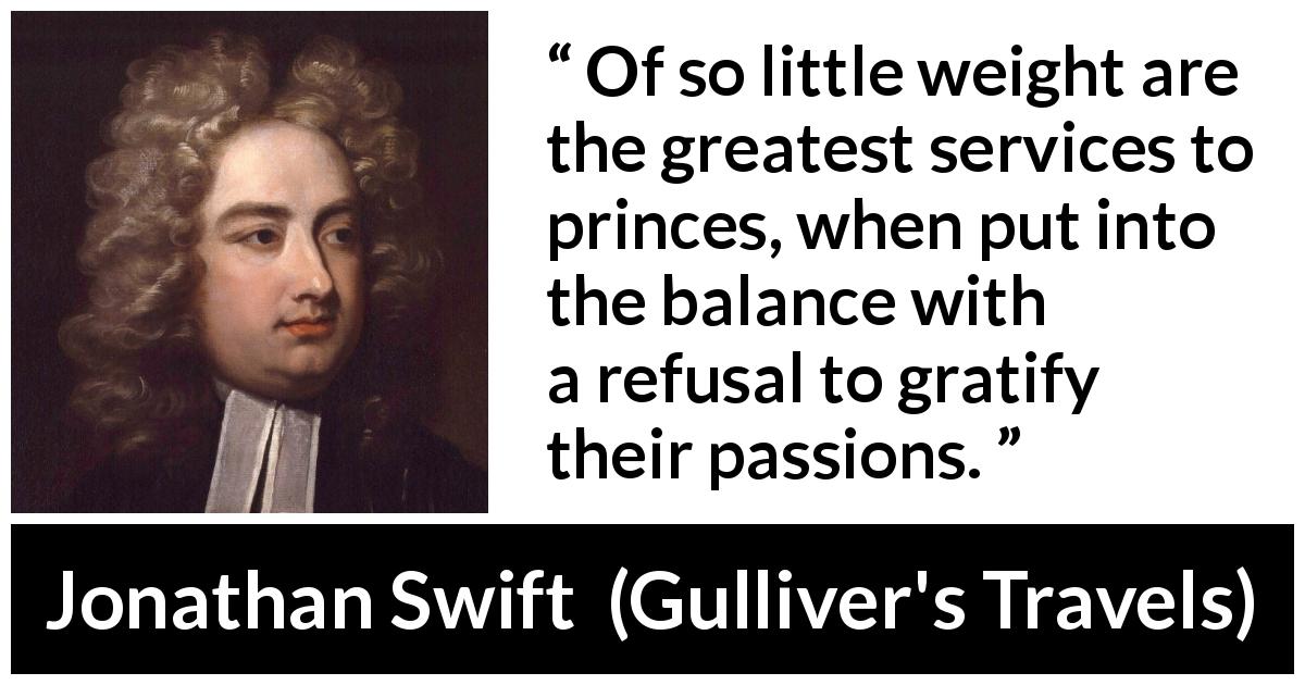 Jonathan Swift quote about passion from Gulliver's Travels - Of so little weight are the greatest services to princes, when put into the balance with a refusal to gratify their passions.