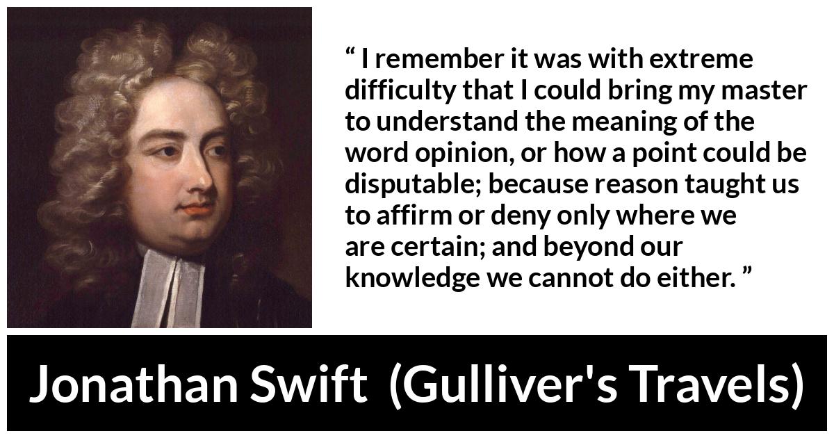 Jonathan Swift quote about reason from Gulliver's Travels (1726) - I remember it was with extreme difficulty that I could bring my master to understand the meaning of the word opinion, or how a point could be disputable; because reason taught us to affirm or deny only where we are certain; and beyond our knowledge we cannot do either.