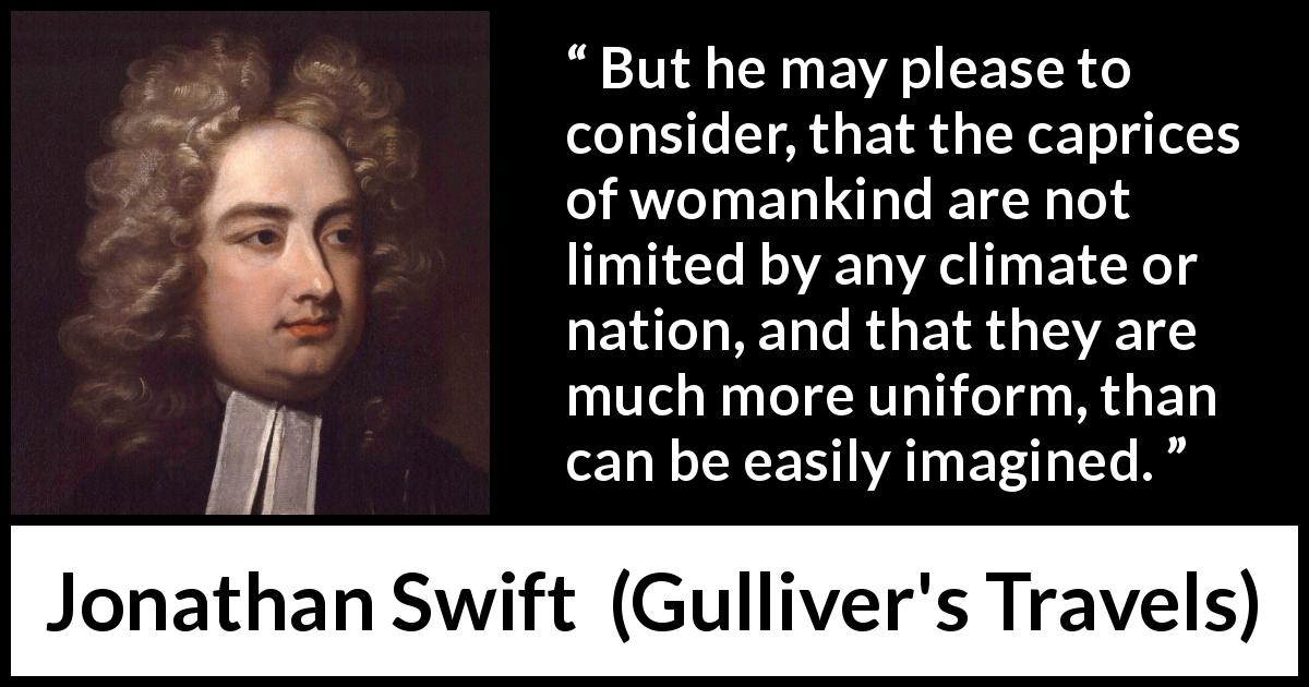Jonathan Swift quote about women from Gulliver's Travels - But he may please to consider, that the caprices of womankind are not limited by any climate or nation, and that they are much more uniform, than can be easily imagined.