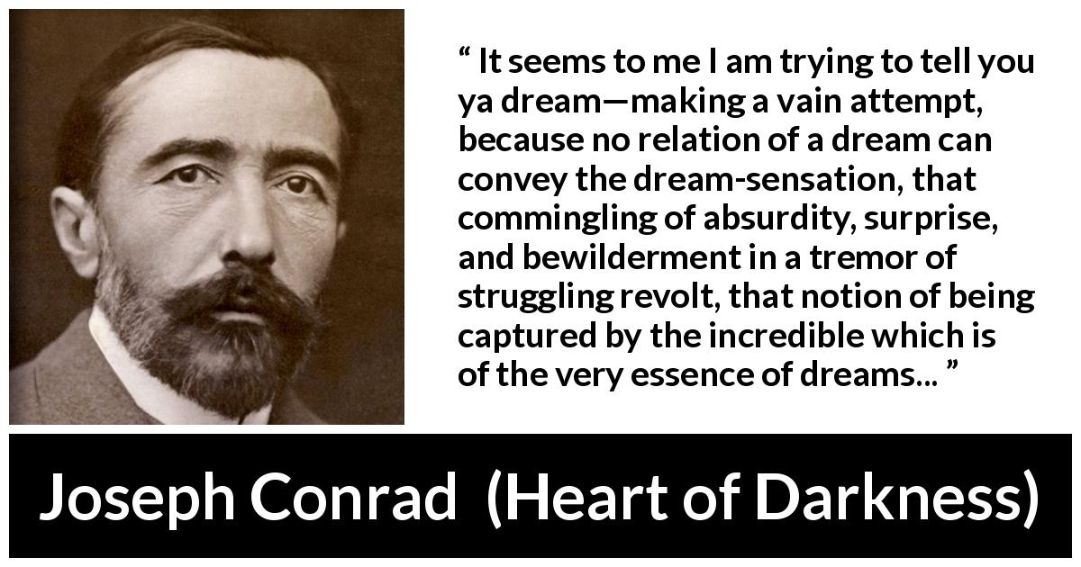 Joseph Conrad quote about dreams from Heart of Darkness - It seems to me I am trying to tell you ya dream—making a vain attempt, because no relation of a dream can convey the dream-sensation, that commingling of absurdity, surprise, and bewilderment in a tremor of struggling revolt, that notion of being captured by the incredible which is of the very essence of dreams...