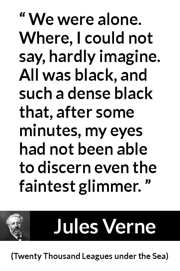 Jules Verne quote about darkness from Twenty Thousand Leagues under the Sea - We were alone. Where, I could not say, hardly imagine. All was black, and such a dense black that, after some minutes, my eyes had not been able to discern even the faintest glimmer.