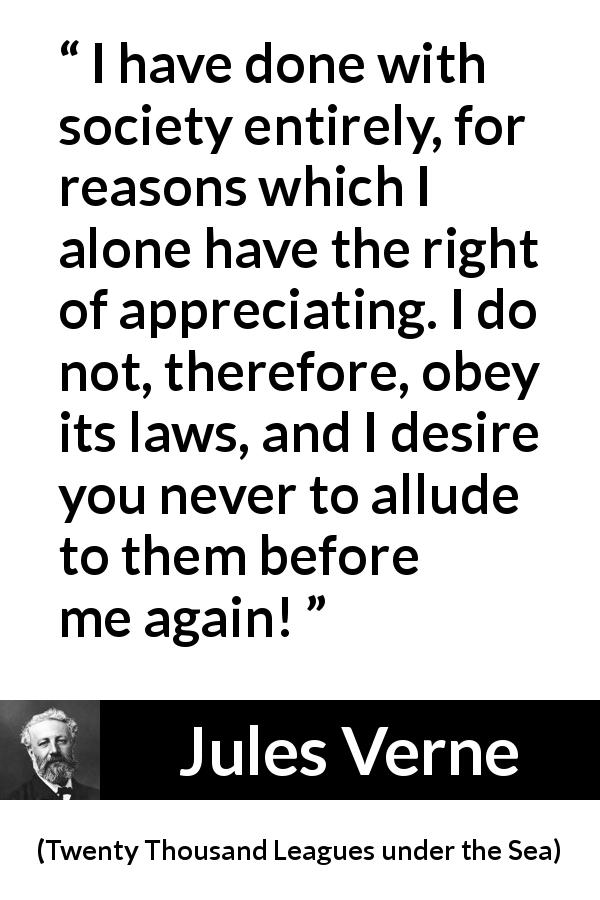 Jules Verne quote about law from Twenty Thousand Leagues under the Sea - I have done with society entirely, for reasons which I alone have the right of appreciating. I do not, therefore, obey its laws, and I desire you never to allude to them before me again!