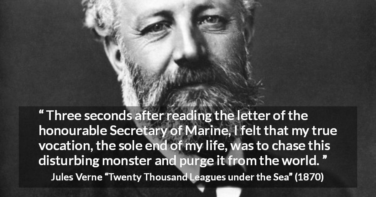 Jules Verne quote about monster from Twenty Thousand Leagues under the Sea - Three seconds after reading the letter of the honourable Secretary of Marine, I felt that my true vocation, the sole end of my life, was to chase this disturbing monster and purge it from the world.