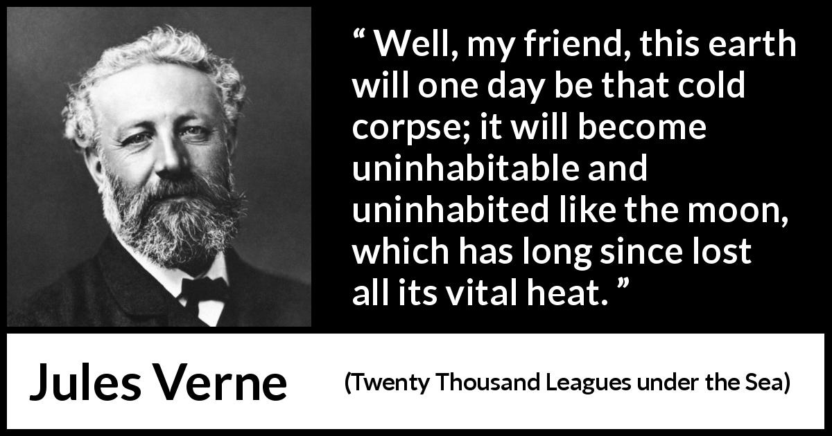 Jules Verne quote about moon from Twenty Thousand Leagues under the Sea - Well, my friend, this earth will one day be that cold corpse; it will become uninhabitable and uninhabited like the moon, which has long since lost all its vital heat.
