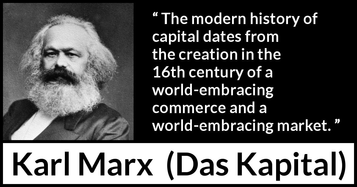 Karl Marx quote about capital from Das Kapital - The modern history of capital dates from the creation in the 16th century of a world-embracing commerce and a world-embracing market.