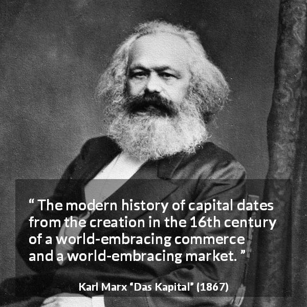 Karl Marx quote about capital from Das Kapital - The modern history of capital dates from the creation in the 16th century of a world-embracing commerce and a world-embracing market.