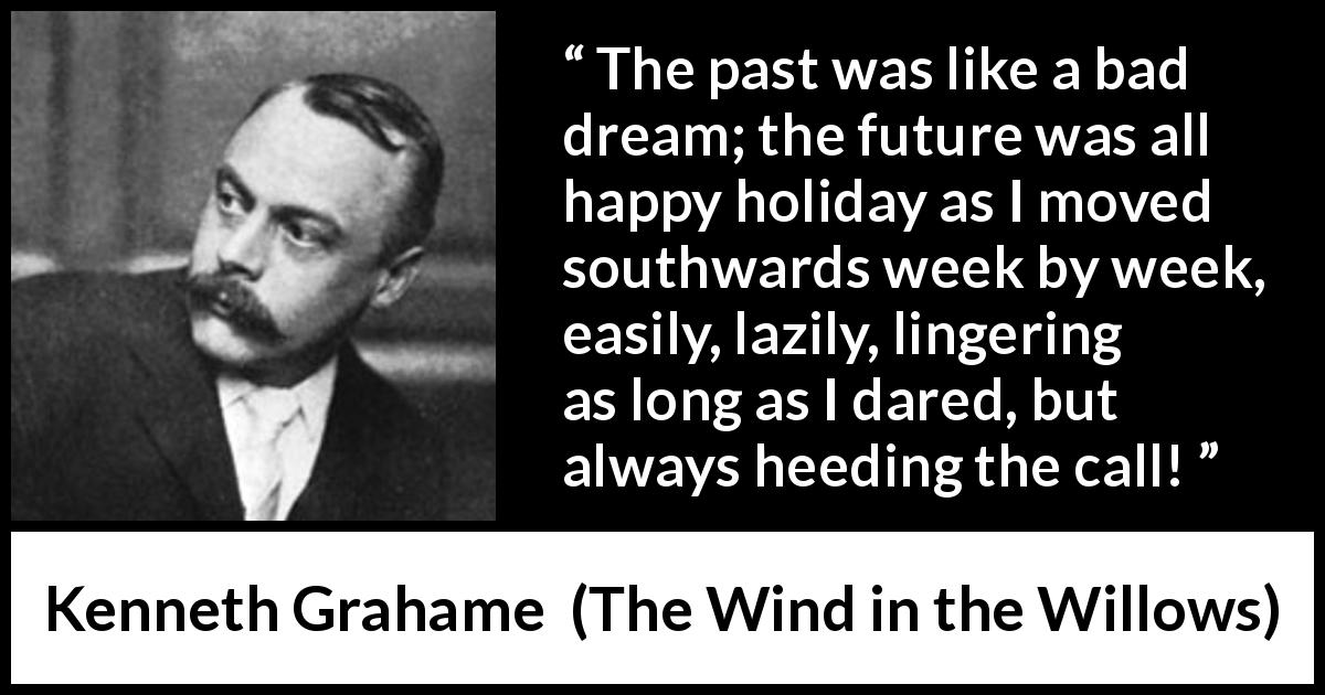 Kenneth Grahame quote about past from The Wind in the Willows - The past was like a bad dream; the future was all happy holiday as I moved southwards week by week, easily, lazily, lingering as long as I dared, but always heeding the call!