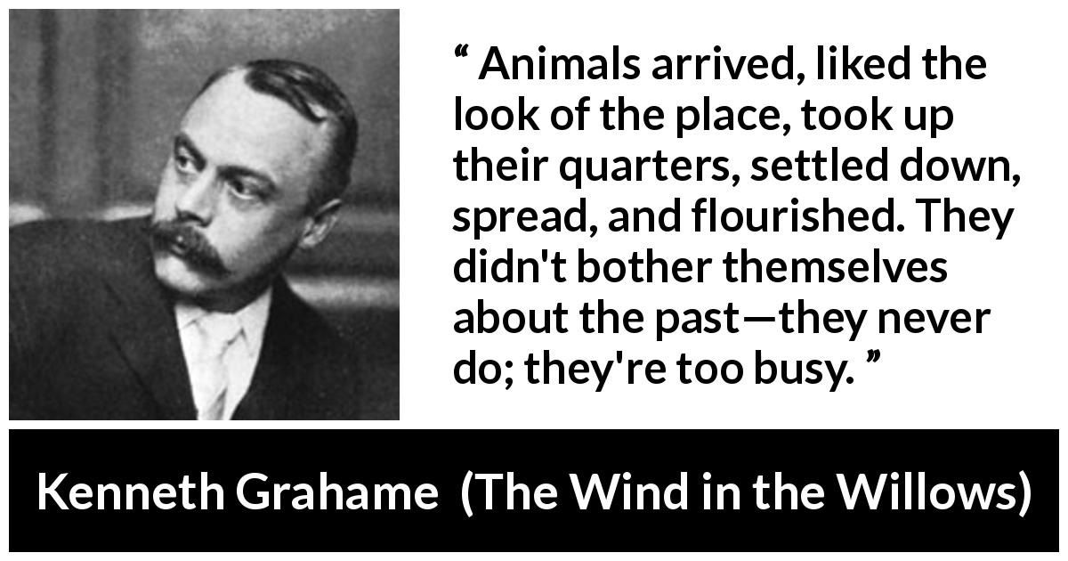 Kenneth Grahame quote about past from The Wind in the Willows - Animals arrived, liked the look of the place, took up their quarters, settled down, spread, and flourished. They didn't bother themselves about the past—they never do; they're too busy.