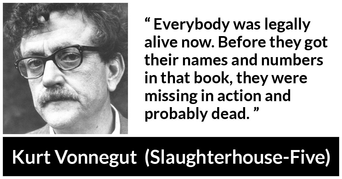 Kurt Vonnegut quote about death from Slaughterhouse-Five - Everybody was legally alive now. Before they got their names and numbers in that book, they were missing in action and probably dead.