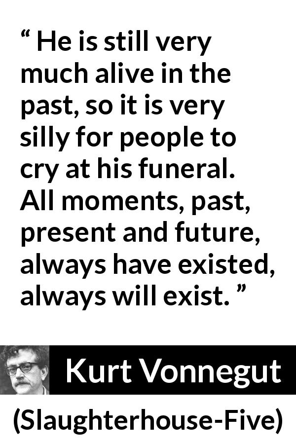 Kurt Vonnegut quote about death from Slaughterhouse-Five - He is still very much alive in the past, so it is very silly for people to cry at his funeral. All moments, past, present and future, always have existed, always will exist.