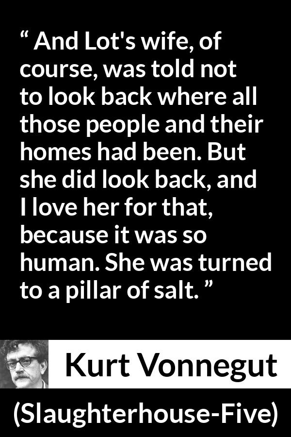 Kurt Vonnegut quote about love from Slaughterhouse-Five (1969) - And Lot's wife, of course, was told not to look back where all those people and their homes had been. But she did look back, and I love her for that, because it was so human. She was turned to a pillar of salt.