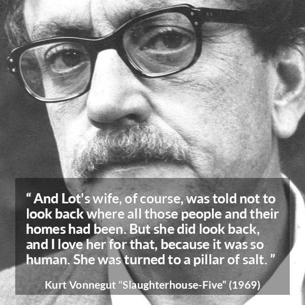 Kurt Vonnegut quote about love from Slaughterhouse-Five (1969) - And Lot's wife, of course, was told not to look back where all those people and their homes had been. But she did look back, and I love her for that, because it was so human. She was turned to a pillar of salt.