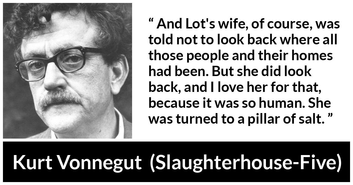 Kurt Vonnegut quote about love from Slaughterhouse-Five (1969) - And Lot's wife, of course, was told not to look back where all those people and their homes had been. But she did look back, and I love her for that, because it was so human. She was turned to a pillar of salt.