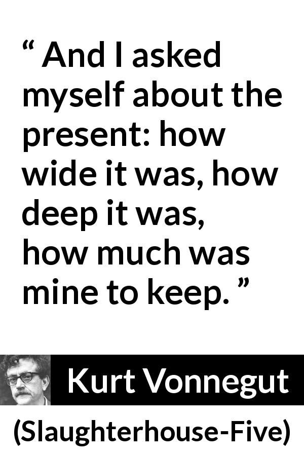 Kurt Vonnegut quote about time from Slaughterhouse-Five - And I asked myself about the present: how wide it was, how deep it was, how much was mine to keep.